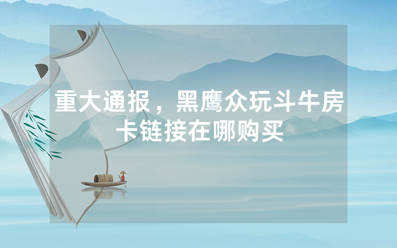 重大通报，黑鹰众玩斗牛房卡链接在哪购买