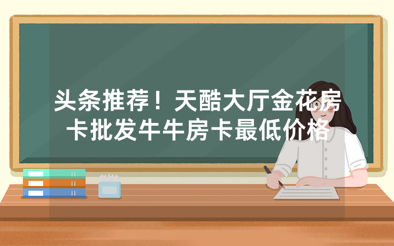 头条推荐！天酷大厅金花房卡批发牛牛房卡最低价格