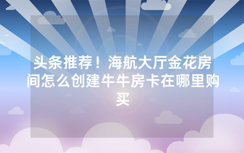头条推荐！海航大厅金花房间怎么创建牛牛房卡在哪里购买