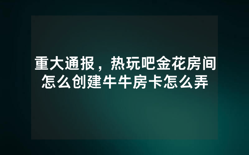 重大通报，热玩吧金花房间怎么创建牛牛房卡怎么弄