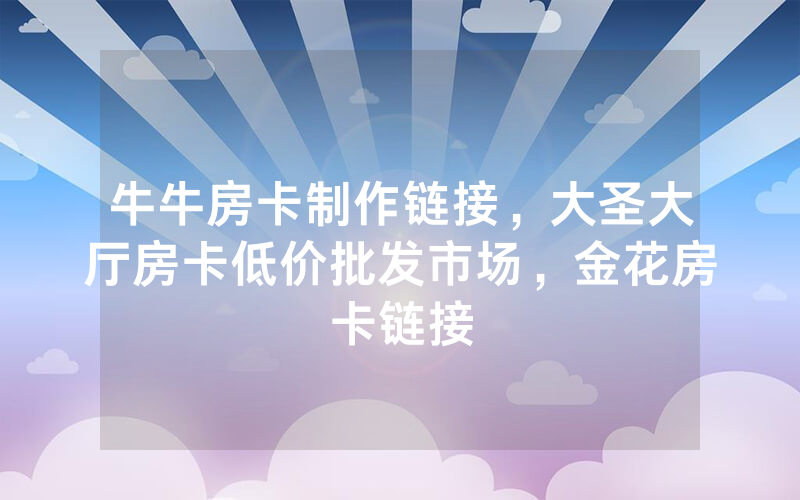 牛牛房卡制作链接，大圣大厅房卡低价批发市场，金花房卡链接