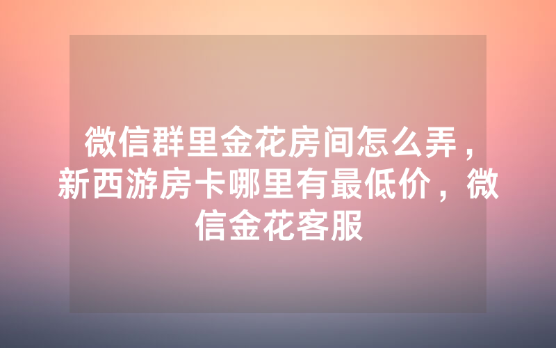 微信群里金花房间怎么弄，新西游房卡哪里有最低价，微信金花客服