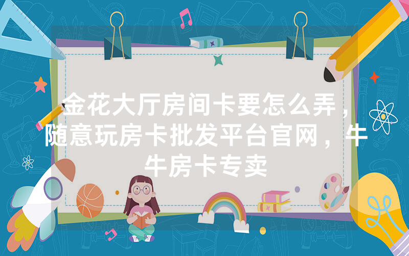 金花大厅房间卡要怎么弄，随意玩房卡批发平台官网，牛牛房卡专卖
