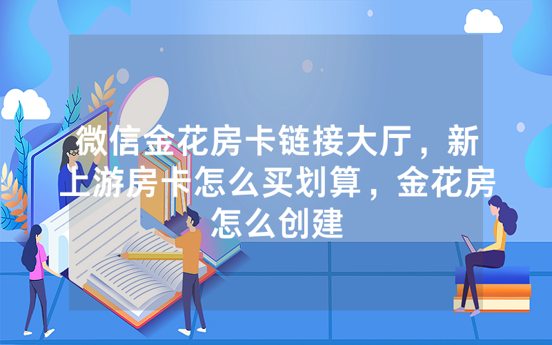 微信金花房卡链接大厅，新上游房卡怎么买划算，金花房怎么创建