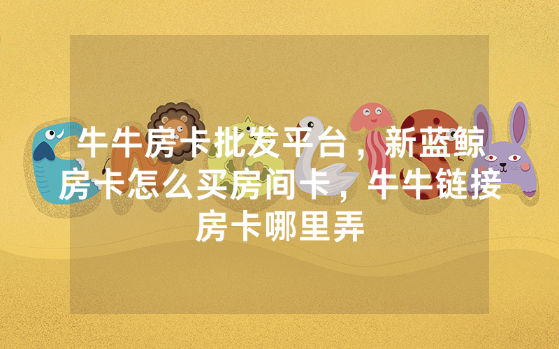 牛牛房卡批发平台，新蓝鲸房卡怎么买房间卡，牛牛链接房卡哪里弄