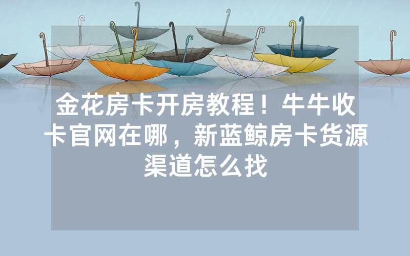 金花房卡开房教程！牛牛收卡官网在哪，新蓝鲸房卡货源渠道怎么找