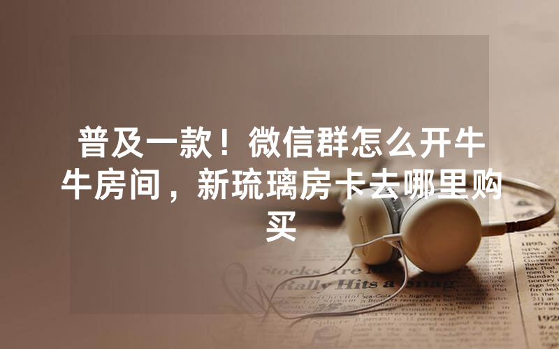 普及一款！微信群怎么开牛牛房间，新琉璃房卡去哪里购买