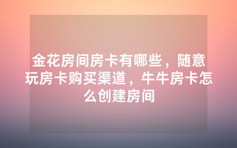 金花房间房卡有哪些，随意玩房卡购买渠道，牛牛房卡怎么创建房间