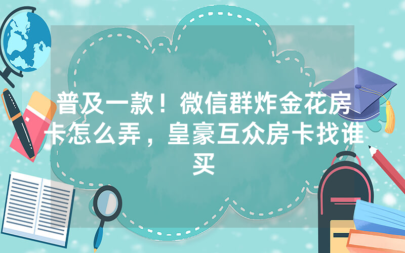 普及一款！微信群炸金花房卡怎么弄，皇豪互众房卡找谁买