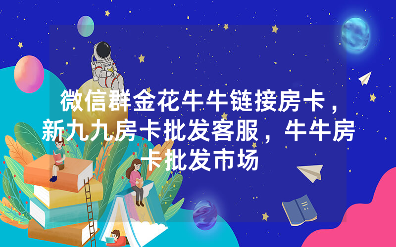 微信群金花牛牛链接房卡，新九九房卡批发客服，牛牛房卡批发市场