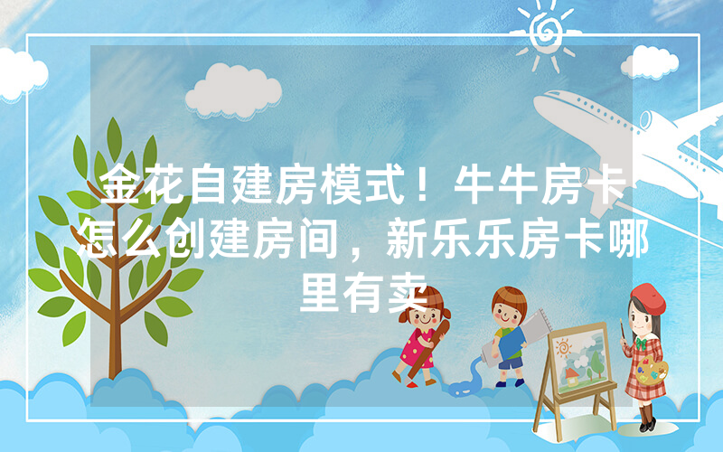 金花自建房模式！牛牛房卡怎么创建房间，新乐乐房卡哪里有卖