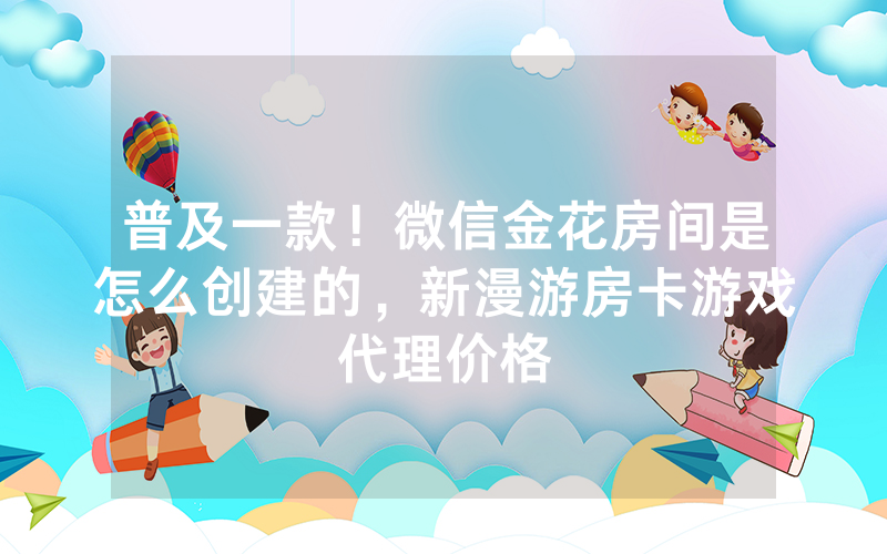 普及一款！微信金花房间是怎么创建的，新漫游房卡游戏代理价格