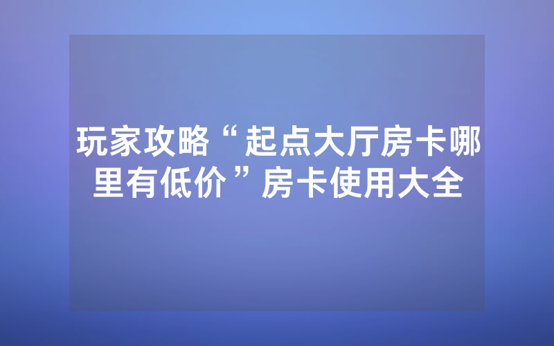玩家攻略“起点大厅房卡哪里有低价”房卡使用大全