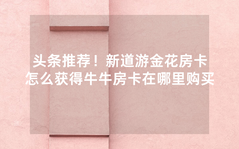头条推荐！新道游金花房卡怎么获得牛牛房卡在哪里购买