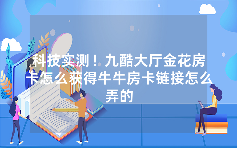 科技实测！九酷大厅金花房卡怎么获得牛牛房卡链接怎么弄的