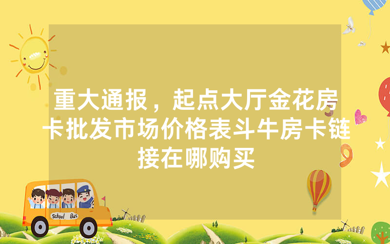 重大通报，起点大厅金花房卡批发市场价格表斗牛房卡链接在哪购买