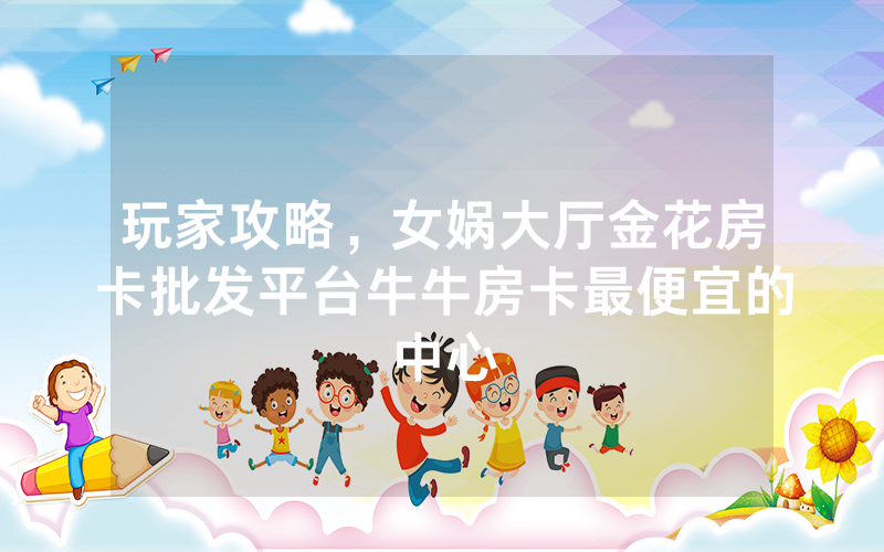 玩家攻略，女娲大厅金花房卡批发平台牛牛房卡最便宜的中心