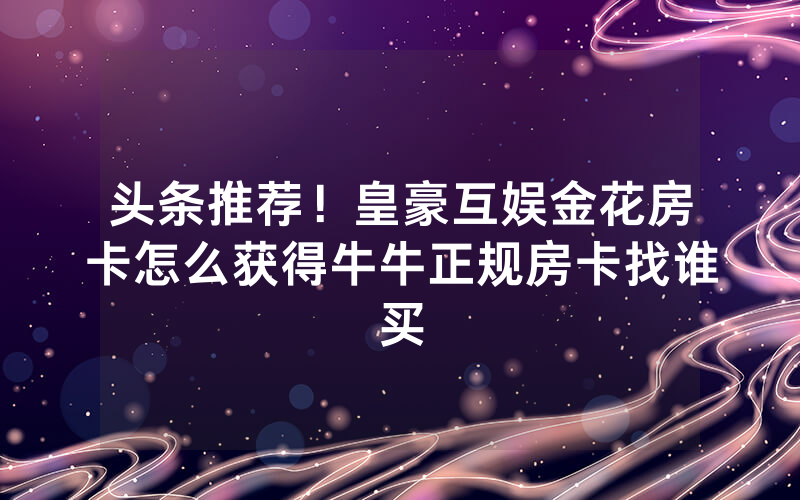 头条推荐！皇豪互娱金花房卡怎么获得牛牛正规房卡找谁买