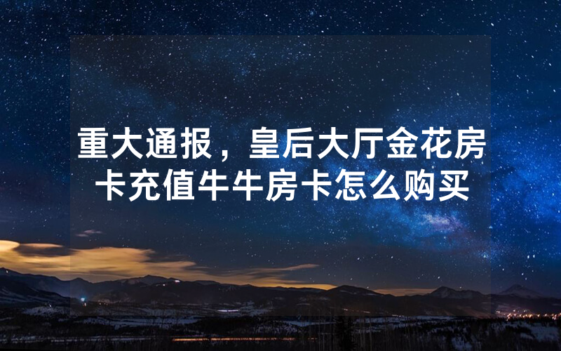 重大通报，皇后大厅金花房卡充值牛牛房卡怎么购买