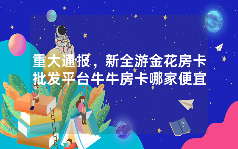 重大通报，新全游金花房卡批发平台牛牛房卡哪家便宜