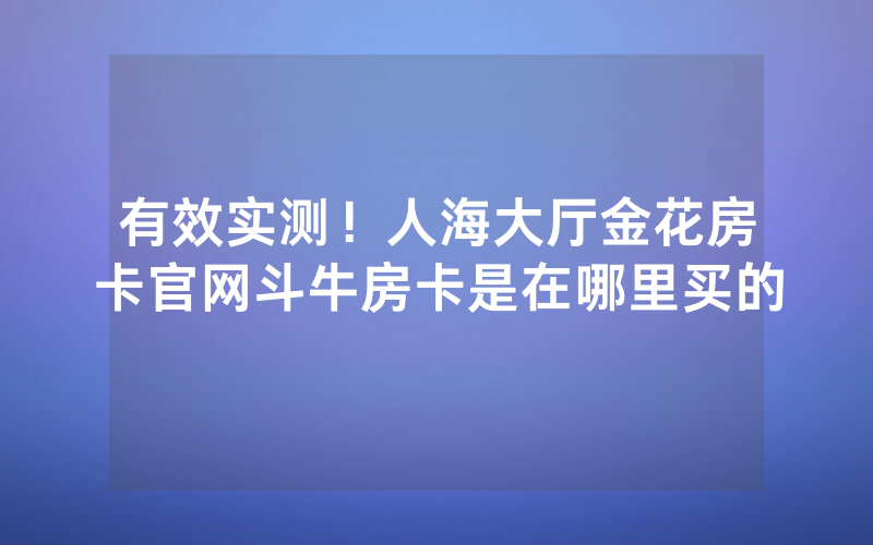 有效实测！人海大厅金花房卡官网斗牛房卡是在哪里买的