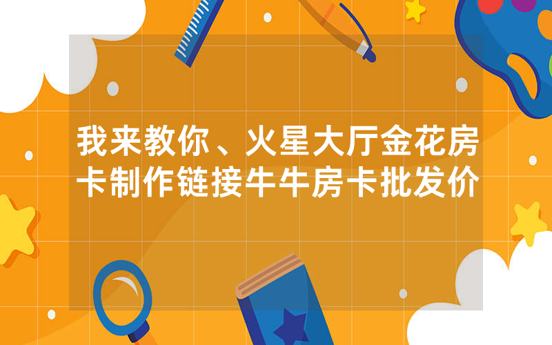 我来教你、火星大厅金花房卡制作链接牛牛房卡批发价