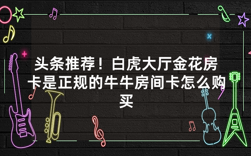 头条推荐!白虎大厅金花房卡是正规的牛牛房间卡怎么购买