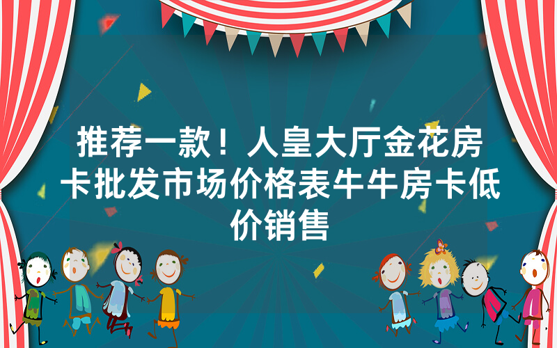 推荐一款！人皇大厅金花房卡批发市场价格表牛牛房卡低价销售
