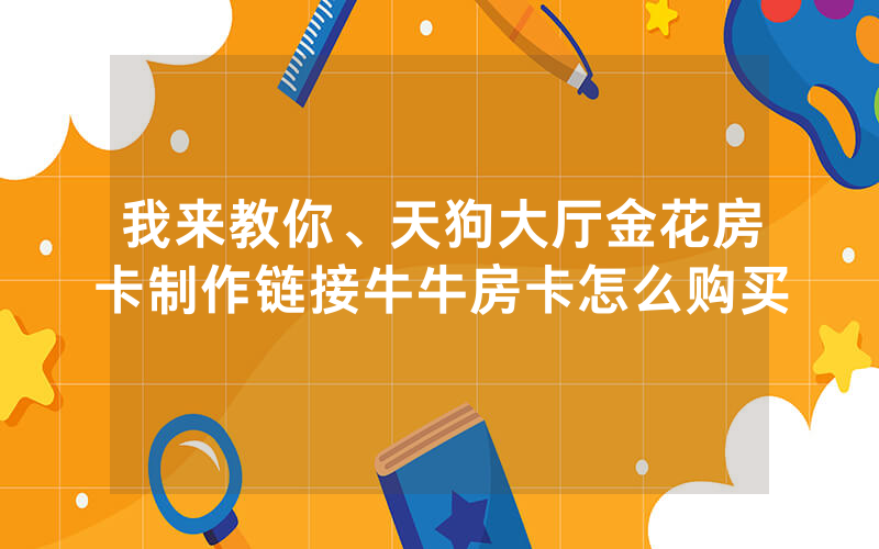 我来教你、天狗大厅金花房卡制作链接牛牛房卡怎么购买