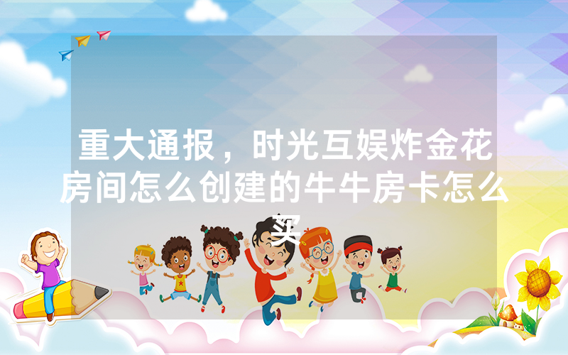 重大通报,时光互娱炸金花房间怎么创建的牛牛房卡怎么买