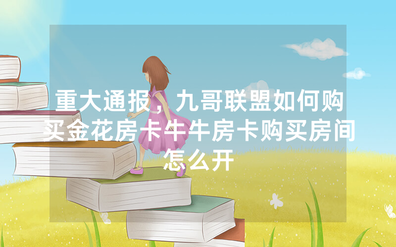 重大通报，九哥联盟如何购买金花房卡牛牛房卡购买房间怎么开