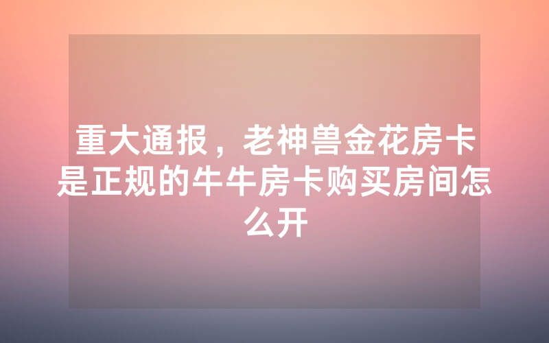 重大通报,老神兽金花房卡是正规的牛牛房卡购买房间怎么开