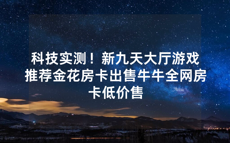 科技实测!新九天大厅游戏推荐金花房卡出售牛牛全网房卡低价售