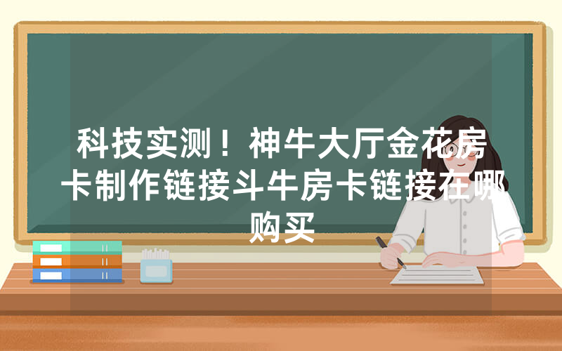 科技实测！神牛大厅金花房卡制作链接斗牛房卡链接在哪购买