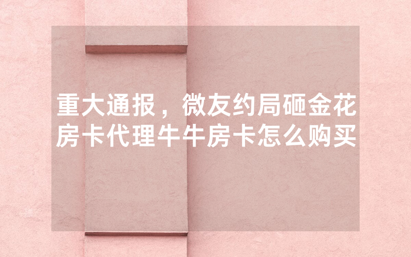 重大通报，微友约局砸金花房卡代理牛牛房卡怎么购买