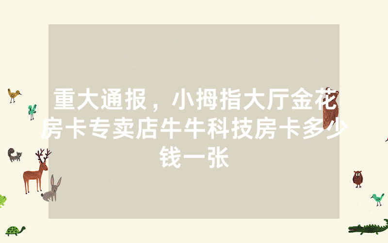 重大通报，小拇指大厅金花房卡专卖店牛牛科技房卡多少钱一张