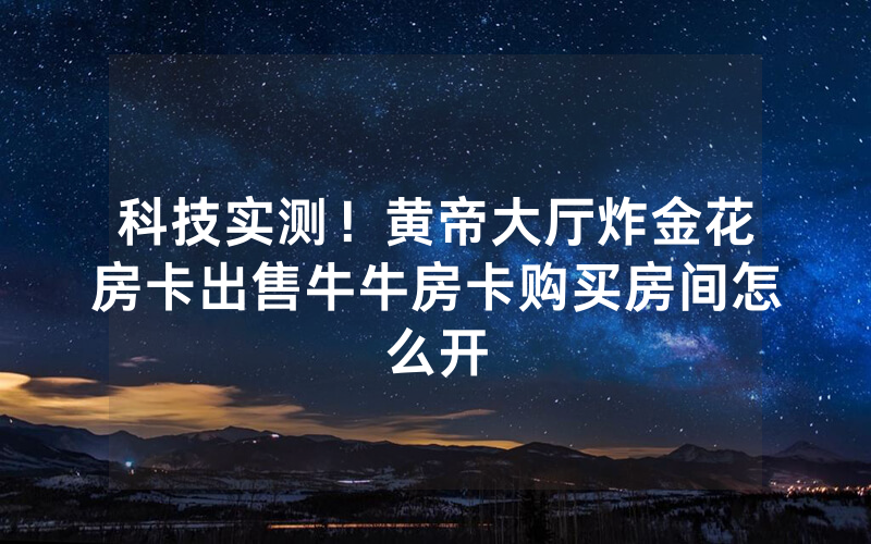 科技实测!黄帝大厅炸金花房卡出售牛牛房卡购买房间怎么开