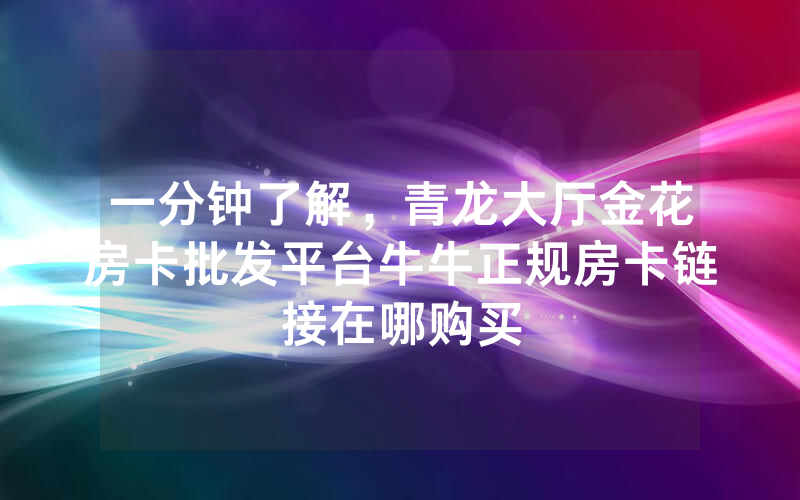 一分钟了解，青龙大厅金花房卡批发平台牛牛正规房卡链接在哪购买
