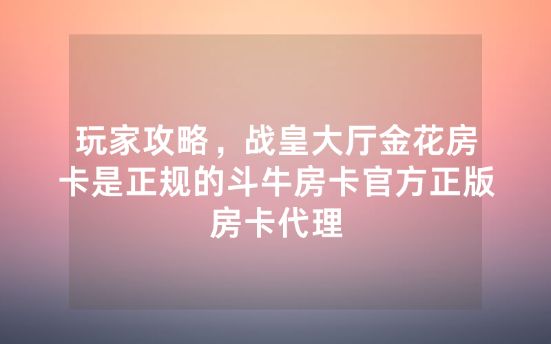 玩家攻略，战皇大厅金花房卡是正规的斗牛房卡官方正版房卡代理