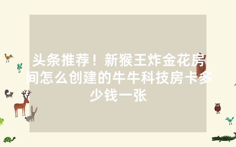 头条推荐！新猴王炸金花房间怎么创建的牛牛科技房卡多少钱一张