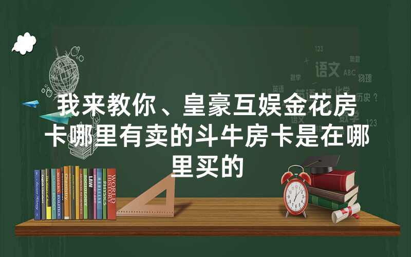 我来教你、皇豪互娱金花房卡哪里有卖的斗牛房卡是在哪里买的