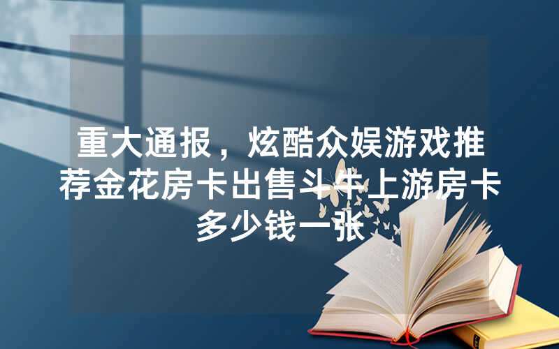 重大通报，炫酷众娱游戏推荐金花房卡出售斗牛上游房卡多少钱一张