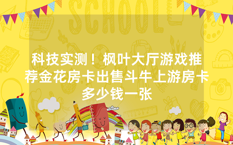 科技实测!枫叶大厅游戏推荐金花房卡出售斗牛上游房卡多少钱一张
