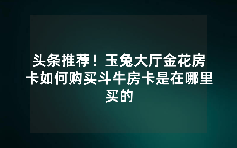 头条推荐！玉兔大厅金花房卡如何购买斗牛房卡是在哪里买的