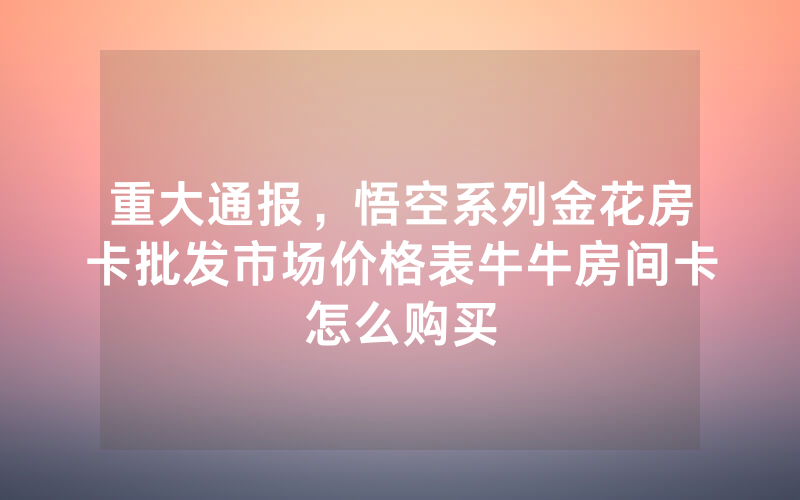重大通报，悟空系列金花房卡批发市场价格表牛牛房间卡怎么购买