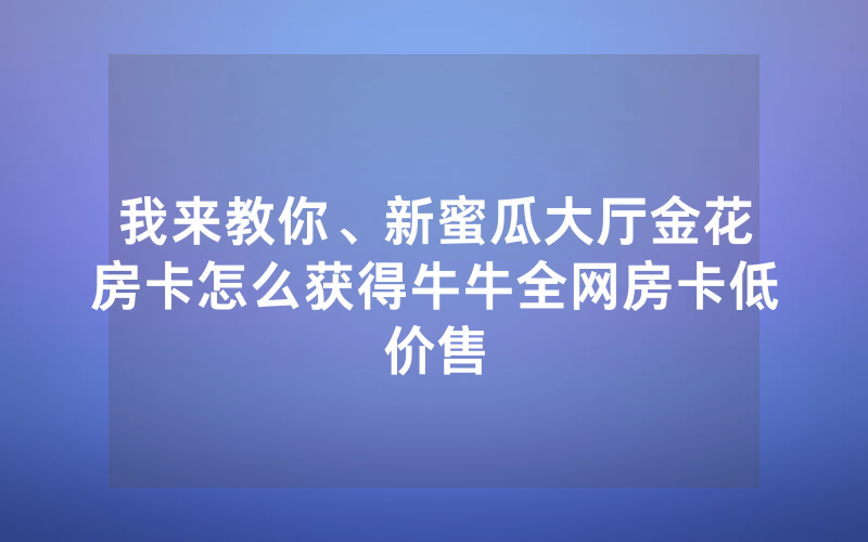我来教你、新蜜瓜大厅金花房卡怎么获得牛牛全网房卡低价售