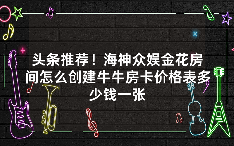 头条推荐！海神众娱金花房间怎么创建牛牛房卡价格表多少钱一张