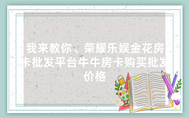 我来教你、荣耀乐娱金花房卡批发平台牛牛房卡购买批发价格