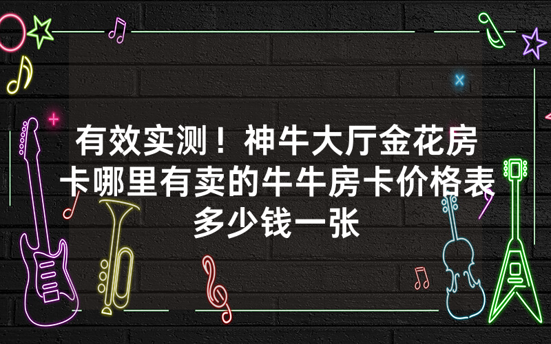 有效实测!神牛大厅金花房卡哪里有卖的牛牛房卡价格表多少钱一张