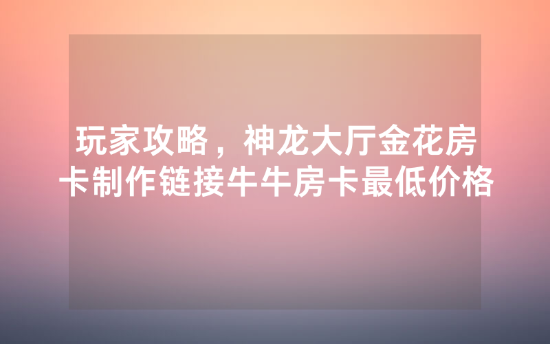 玩家攻略，神龙大厅金花房卡制作链接牛牛房卡最低价格